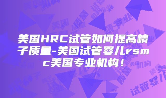 美国HRC试管如何提高精子质量-美国试管婴儿rsmc美国专业机构！