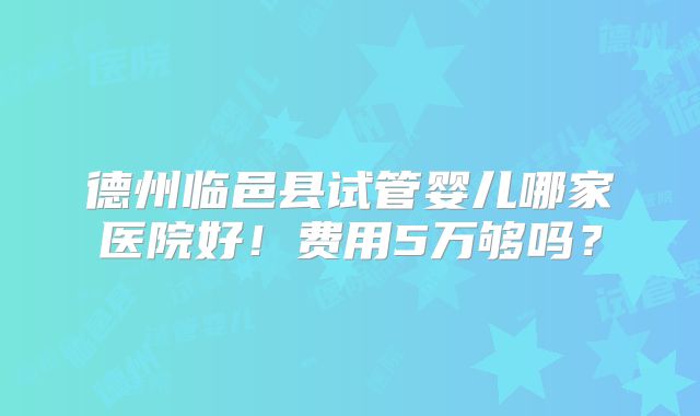 德州临邑县试管婴儿哪家医院好！费用5万够吗？