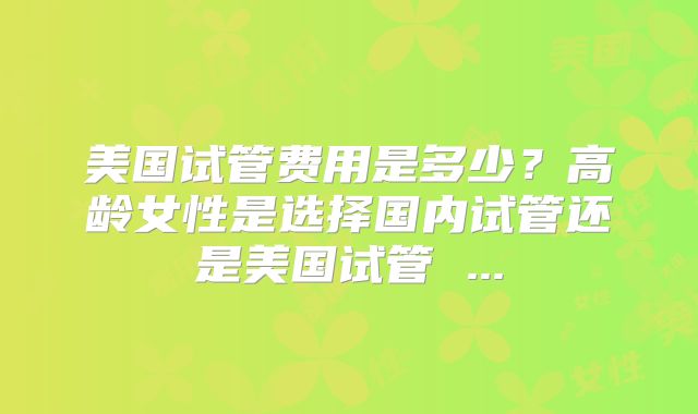 美国试管费用是多少?高龄女性是选择国内试管还是美国试管 ...