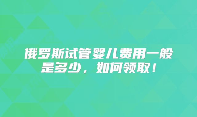 俄罗斯试管婴儿费用一般是多少，如何领取！