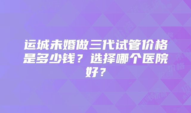运城未婚做三代试管价格是多少钱？选择哪个医院好？