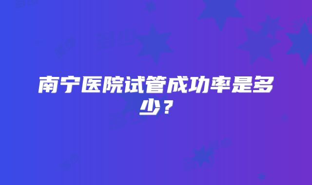 南宁医院试管成功率是多少？