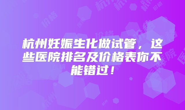 杭州妊娠生化做试管，这些医院排名及价格表你不能错过！