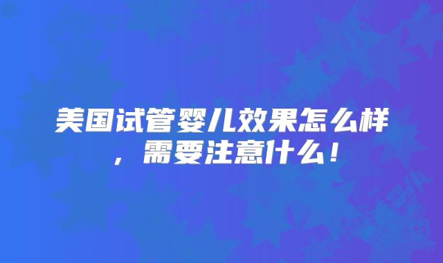 美国试管婴儿效果怎么样，需要注意什么！