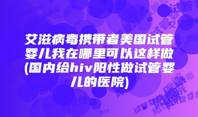 艾滋病毒携带者美国试管婴儿我在哪里可以这样做(国内给hiv阳性做试管婴儿的医院)