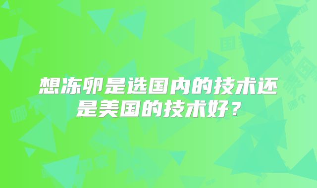 想冻卵是选国内的技术还是美国的技术好？