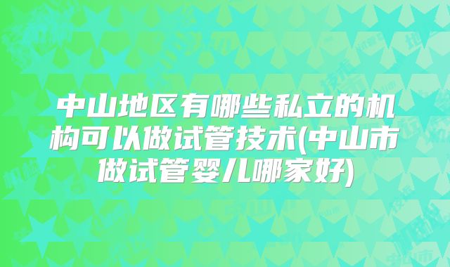 中山地区有哪些私立的机构可以做试管技术(中山市做试管婴儿哪家好)