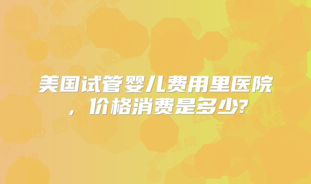美国试管婴儿费用里医院,价格消费是多少?