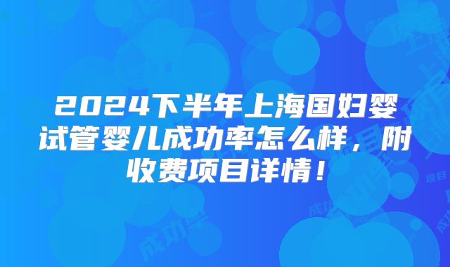2024下半年上海国妇婴试管婴儿成功率怎么样，附收费项目详情！