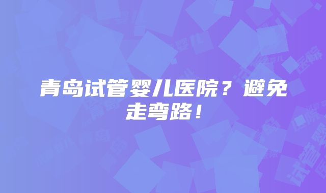 青岛试管婴儿医院？避免走弯路！