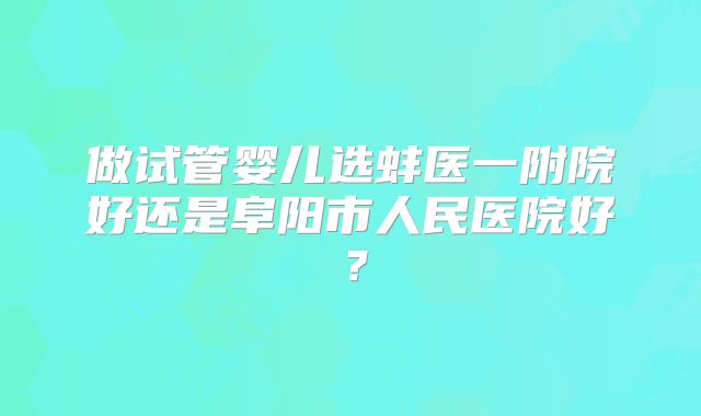 做试管婴儿选蚌医一附院好还是阜阳市人民医院好？