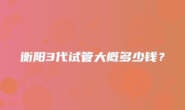衡阳3代试管大概多少钱？