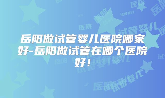 岳阳做试管婴儿医院哪家好-岳阳做试管在哪个医院好!