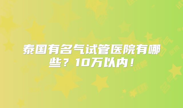 泰国有名气试管医院有哪些？10万以内！