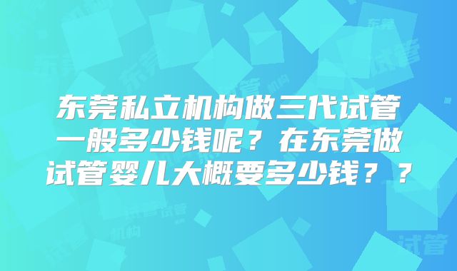 东莞私立机构做三代试管一般多少钱呢？在东莞做试管婴儿大概要多少钱？？