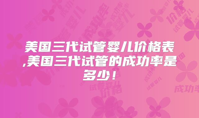 美国三代试管婴儿价格表,美国三代试管的成功率是多少！
