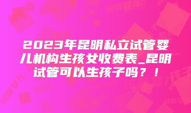 2023年昆明私立试管婴儿机构生孩女收费表_昆明试管可以生孩子吗？！