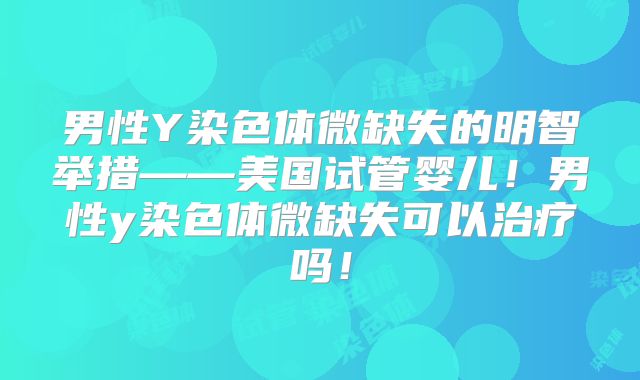 男性Y染色体微缺失的明智举措——美国试管婴儿！男性y染色体微缺失可以治疗吗！