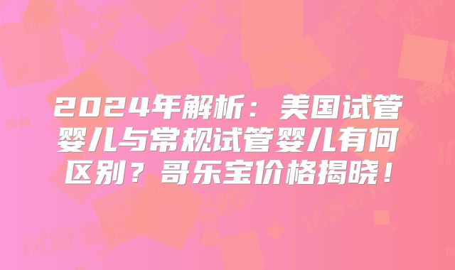 2024年解析：美国试管婴儿与常规试管婴儿有何区别？哥乐宝价格揭晓！
