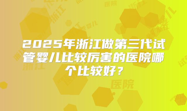 2025年浙江做第三代试管婴儿比较厉害的医院哪个比较好?