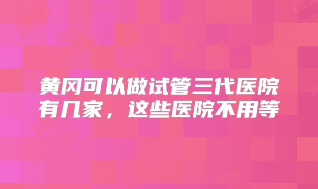 黄冈可以做试管三代医院有几家，这些医院不用等