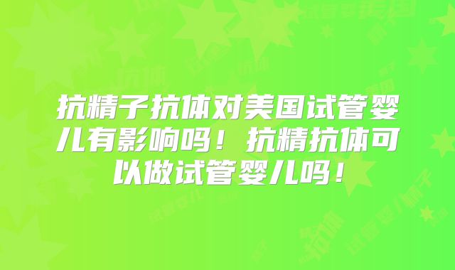 抗精子抗体对美国试管婴儿有影响吗！抗精抗体可以做试管婴儿吗！