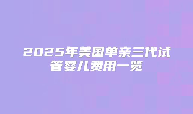 2025年美国单亲三代试管婴儿费用一览