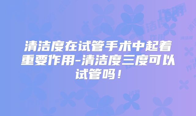 清洁度在试管手术中起着重要作用-清洁度三度可以试管吗！