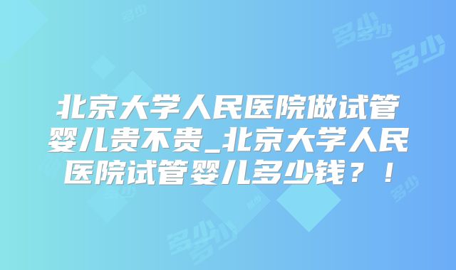 北京大学人民医院做试管婴儿贵不贵_北京大学人民医院试管婴儿多少钱？！