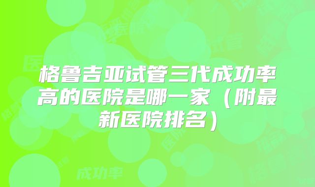 格鲁吉亚试管三代成功率高的医院是哪一家（附最新医院排名）