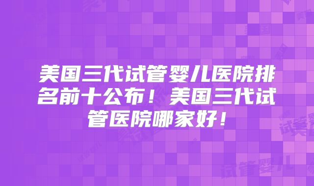 美国三代试管婴儿医院排名前十公布！美国三代试管医院哪家好！