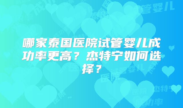 哪家泰国医院试管婴儿成功率更高？杰特宁如何选择？