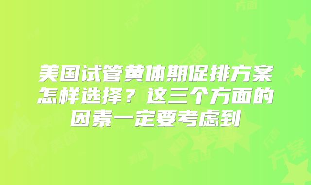 美国试管黄体期促排方案怎样选择？这三个方面的因素一定要考虑到