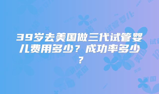 39岁去美国做三代试管婴儿费用多少?成功率多少?