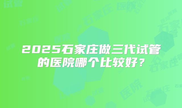 2025石家庄做三代试管的医院哪个比较好？