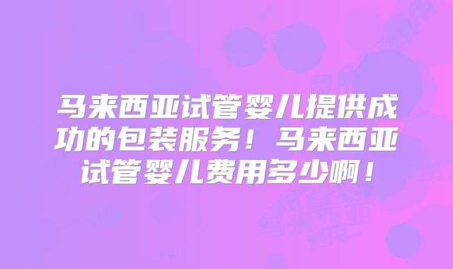 马来西亚试管婴儿提供成功的包装服务!马来西亚试管婴儿费用多少啊!