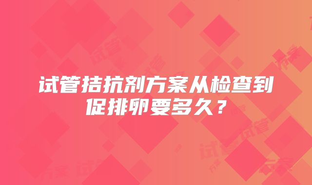 试管拮抗剂方案从检查到促排卵要多久?
