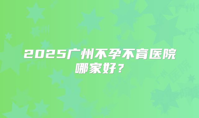 2025广州不孕不育医院哪家好？