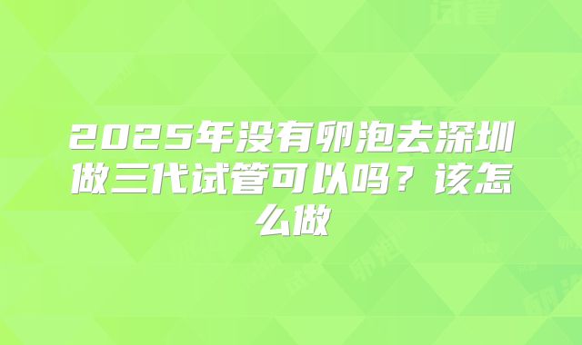 2025年没有卵泡去深圳做三代试管可以吗？该怎么做