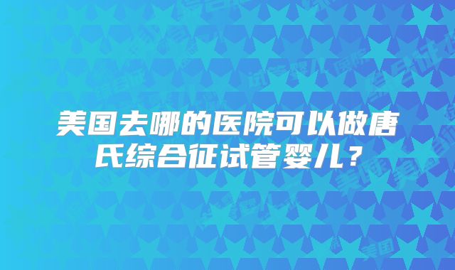 美国去哪的医院可以做唐氏综合征试管婴儿？