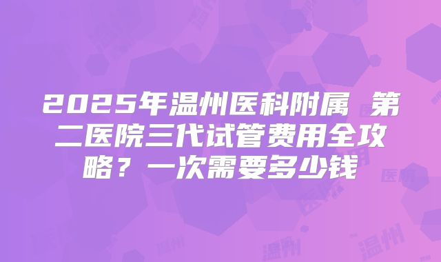 2025年温州医科附属 第二医院三代试管费用全攻略？一次需要多少钱