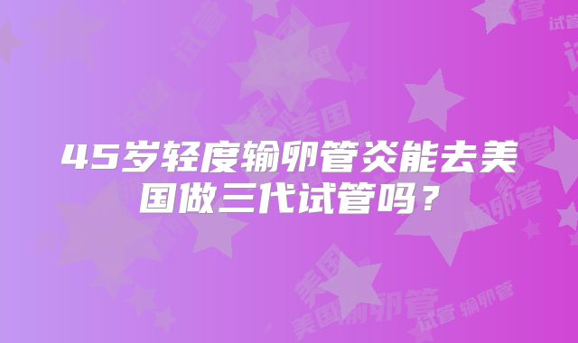 45岁轻度输卵管炎能去美国做三代试管吗?
