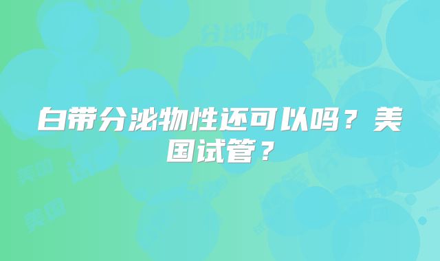 白带分泌物性还可以吗？美国试管？