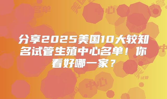 分享2025美国10大较知名试管生殖中心名单！你看好哪一家？