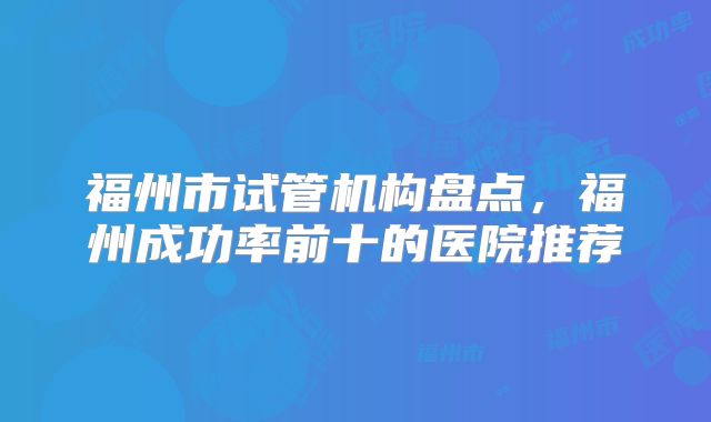 福州市试管机构盘点,福州成功率前十的医院推荐