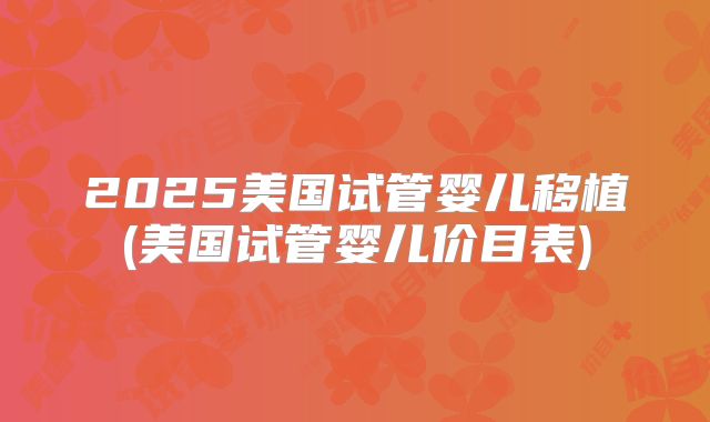 2025美国试管婴儿移植(美国试管婴儿价目表)