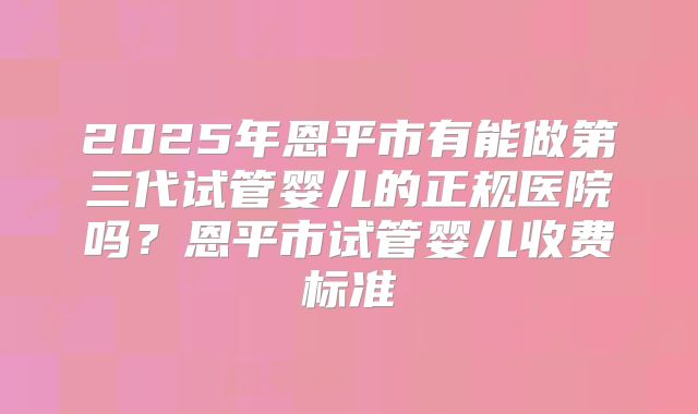 2025年恩平市有能做第三代试管婴儿的正规医院吗？恩平市试管婴儿收费标准