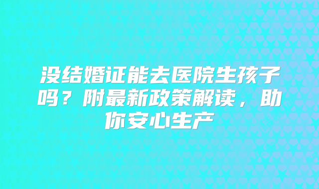 没结婚证能去医院生孩子吗？附最新政策解读，助你安心生产