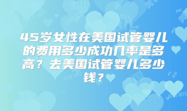 45岁女性在美国试管婴儿的费用多少成功几率是多高？去美国试管婴儿多少钱？