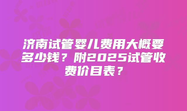 济南试管婴儿费用大概要多少钱?附2025试管收费价目表?